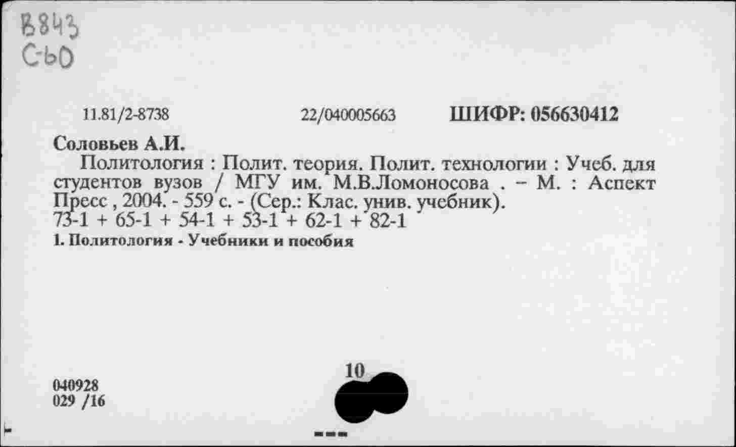 ﻿ВВЙЪ
С-ЬО
11.81/2-8738	22/040005663 ШИФР: 056630412
Соловьев А.И.
Политология : Полит, теория. Полит, технологии : Учеб, для студентов вузов / МГУ им. М.ВЛомоносова . - М. : Аспект Пресс, 2004. - 559 с. - (Сер.: Клас. унив. учебник).
73-1 + 65-1 + 54-1 + 53-1 + 62-1 + 82-1
1. Политология - Учебники и пособия
040928 029 /16
10